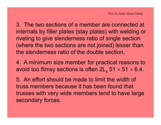Prof. Dr. Zahid Ahmad Siddiqi
3. The two sections of a member are connected at
internals by filler plates (stay plates) with welding or
riveting to give slenderness ratio of single section
(where the two sections are not joined) lesser than
the slenderness ratio of the double section.
4. A minimum size member for practical reasons to
avoid too flimsy sections is often 2Ls 51 ´ 51 ´ 6.4.
5. An effort should be made to limit the width of
truss members because it has been found that
trusses with very wide members tend to have large
secondary forces.
 