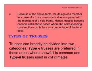 Prof. Dr. Zahid Ahmad Siddiqi
c. Because of the above facts, the design of a member
in a case of a truss is economical as compared with
the members of a rigid frame. Hence, trusses become
economical in those cases where the corresponding
construction cost is less as a percentage of the total
cost.
TYPES OF TRUSSES
Trusses can broadly be divided into two
categories, Type -I trusses are preferred in
those areas where snowfall is common and
Type-II trusses used in cot climates.
 