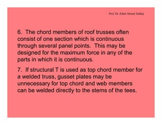 Prof. Dr. Zahid Ahmad Siddiqi
6. The chord members of roof trusses often
consist of one section which is continuous
through several panel points. This may be
designed for the maximum force in any of the
parts in which it is continuous.
7. If structural T is used as top chord member for
a welded truss, gusset plates may be
unnecessary for top chord and web members
can be welded directly to the stems of the tees.
 