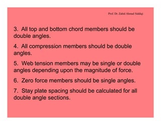 Prof. Dr. Zahid Ahmad Siddiqi
3. All top and bottom chord members should be
double angles.
4. All compression members should be double
angles.
5. Web tension members may be single or double
angles depending upon the magnitude of force.
6. Zero force members should be single angles.
7. Stay plate spacing should be calculated for all
double angle sections.
 