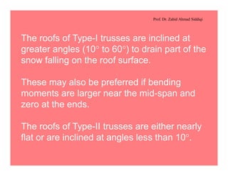 Prof. Dr. Zahid Ahmad Siddiqi
The roofs of Type-I trusses are inclined at
greater angles (10° to 60°) to drain part of the
snow falling on the roof surface.
These may also be preferred if bending
moments are larger near the mid-span and
zero at the ends.
The roofs of Type-II trusses are either nearly
flat or are inclined at angles less than 10°.
 