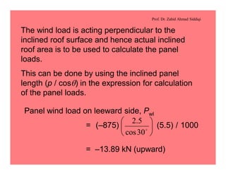 Prof. Dr. Zahid Ahmad Siddiqi
The wind load is acting perpendicular to the
inclined roof surface and hence actual inclined
roof area is to be used to calculate the panel
loads.
This can be done by using the inclined panel
length (p / cosq) in the expression for calculation
of the panel loads.
Panel wind load on leeward side, Pwl
= (–875) (5.5) / 1000
= –13.89 kN (upward)
÷
ø
ö
ç
è
æ
o
30cos
5.2
 