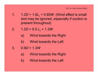 Prof. Dr. Zahid Ahmad Siddiqi
1. 1.2D + 1.6Lr + 0.65W (Wind effect is small
and may be ignored, especially if suction is
present throughout)
2. 1.2D + 0.5 Lr + 1.3W
a) Wind towards the Right
b) Wind towards the Left
3. 0.9D + 1.3W
a) Wind towards the Right
b) Wind towards the Left
 