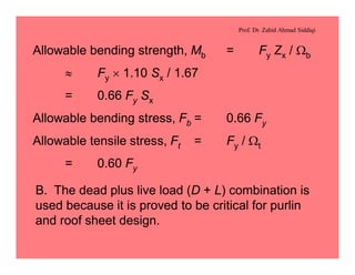 Prof. Dr. Zahid Ahmad Siddiqi
Allowable bending strength, Mb = Fy Zx / Wb
» Fy ´ 1.10 Sx / 1.67
= 0.66 Fy Sx
Allowable bending stress, Fb = 0.66 Fy
Allowable tensile stress, Ft = Fy / Wt
= 0.60 Fy
B. The dead plus live load (D + L) combination is
used because it is proved to be critical for purlin
and roof sheet design.
 