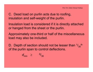 Prof. Dr. Zahid Ahmad Siddiqi
C. Dead load on purlin acts due to roofing,
insulation and self-weight of the purlin.
Insulation load is considered if it is directly attached
or hanged from the sheet or the purlin.
Approximately one-third or half of the miscellaneous
load may also be included.
D. Depth of section should not be lesser than 1/30
th
of the purlin span to control deflections.
dmin ³ S/30
 