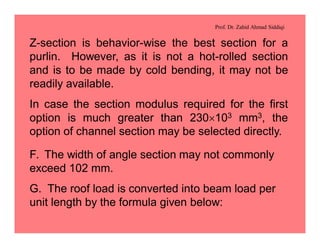 Prof. Dr. Zahid Ahmad Siddiqi
Z-section is behavior-wise the best section for a
purlin. However, as it is not a hot-rolled section
and is to be made by cold bending, it may not be
readily available.
In case the section modulus required for the first
option is much greater than 230´103 mm3, the
option of channel section may be selected directly.
F. The width of angle section may not commonly
exceed 102 mm.
G. The roof load is converted into beam load per
unit length by the formula given below:
 