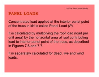 Prof. Dr. Zahid Ahmad Siddiqi
PANEL LOADS
Concentrated load applied at the interior panel point
of the truss in kN is called Panel Load (P).
It is calculated by multiplying the roof load (load per
unit area) by the horizontal area of roof contributing
load to interior panel point of the truss, as described
in Figures 7.6 and 7.7.
It is separately calculated for dead, live and wind
loads.
 
