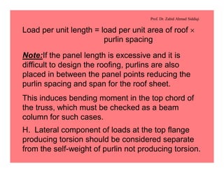 Prof. Dr. Zahid Ahmad Siddiqi
Load per unit length = load per unit area of roof ´
purlin spacing
Note:If the panel length is excessive and it is
difficult to design the roofing, purlins are also
placed in between the panel points reducing the
purlin spacing and span for the roof sheet.
This induces bending moment in the top chord of
the truss, which must be checked as a beam
column for such cases.
H. Lateral component of loads at the top flange
producing torsion should be considered separate
from the self-weight of purlin not producing torsion.
 
