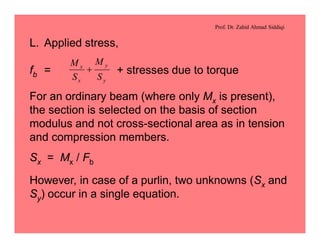 Prof. Dr. Zahid Ahmad Siddiqi
L. Applied stress,
fb = + stresses due to torque
y
y
x
x
S
M
S
M
+
For an ordinary beam (where only Mx is present),
the section is selected on the basis of section
modulus and not cross-sectional area as in tension
and compression members.
Sx = Mx / Fb
However, in case of a purlin, two unknowns (Sx and
Sy) occur in a single equation.
 