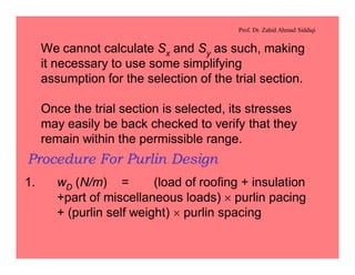 Prof. Dr. Zahid Ahmad Siddiqi
We cannot calculate Sx and Sy as such, making
it necessary to use some simplifying
assumption for the selection of the trial section.
Once the trial section is selected, its stresses
may easily be back checked to verify that they
remain within the permissible range.
Procedure For Purlin Design
1. wD (N/m) = (load of roofing + insulation
+part of miscellaneous loads) ´ purlin pacing
+ (purlin self weight) ´ purlin spacing
 