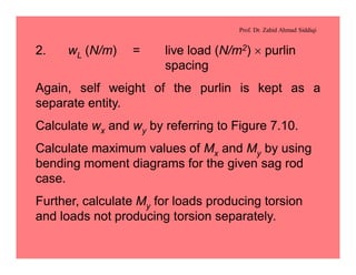 Prof. Dr. Zahid Ahmad Siddiqi
2. wL (N/m) = live load (N/m2) ´ purlin
spacing
Again, self weight of the purlin is kept as a
separate entity.
Calculate wx and wy by referring to Figure 7.10.
Calculate maximum values of Mx and My by using
bending moment diagrams for the given sag rod
case.
Further, calculate My for loads producing torsion
and loads not producing torsion separately.
 