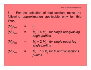 Prof. Dr. Zahid Ahmad Siddiqi
6. For the selection of trial section, make the
following approximation applicable only for this
step.
(My)ass = 0
(Mx)ass = Mx + 4 My for single unequal leg
angle purlins
(Mx)ass = Mx + 2 My for single equal leg
angle purlins
(Mx)ass = Mx + 15 My for C and W sections
purlins
 
