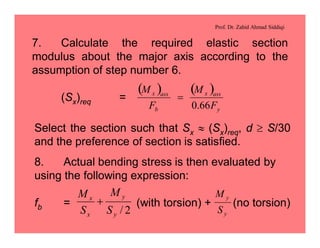 Prof. Dr. Zahid Ahmad Siddiqi
7. Calculate the required elastic section
modulus about the major axis according to the
assumption of step number 6.
(Sx)req =
( ) ( )
y
assx
b
assx
F
M
F
M
66.0
=
Select the section such that Sx » (Sx)req, d ³ S/30
and the preference of section is satisfied.
8. Actual bending stress is then evaluated by
using the following expression:
fb = (with torsion) + (no torsion)
2/y
y
x
x
S
M
S
M
+
y
y
S
M
 