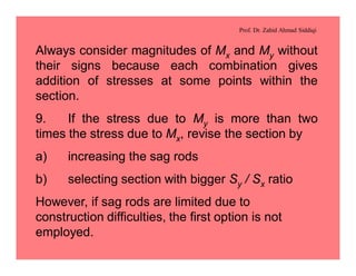 Prof. Dr. Zahid Ahmad Siddiqi
Always consider magnitudes of Mx and My without
their signs because each combination gives
addition of stresses at some points within the
section.
9. If the stress due to My is more than two
times the stress due to Mx, revise the section by
a) increasing the sag rods
b) selecting section with bigger Sy / Sx ratio
However, if sag rods are limited due to
construction difficulties, the first option is not
employed.
 