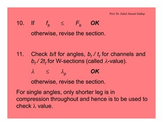 Prof. Dr. Zahid Ahmad Siddiqi
10. If fb £ Fb OK
otherwise, revise the section.
11. Check b/t for angles, bf / tf for channels and
bf / 2tf for W-sections (called l-value).
l £ lp OK
otherwise, revise the section.
For single angles, only shorter leg is in
compression throughout and hence is to be used to
check l value.
 