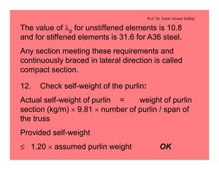Prof. Dr. Zahid Ahmad Siddiqi
The value of lp for unstiffened elements is 10.8
and for stiffened elements is 31.6 for A36 steel.
Any section meeting these requirements and
continuously braced in lateral direction is called
compact section.
12. Check self-weight of the purlin:
Actual self-weight of purlin = weight of purlin
section (kg/m) ´ 9.81 ´ number of purlin / span of
the truss
Provided self-weight
£ 1.20 ´ assumed purlin weight OK
 