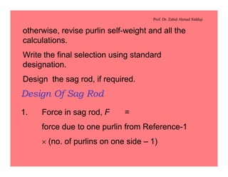 Prof. Dr. Zahid Ahmad Siddiqi
otherwise, revise purlin self-weight and all the
calculations.
Write the final selection using standard
designation.
Design the sag rod, if required.
Design Of Sag Rod
1. Force in sag rod, F =
force due to one purlin from Reference-1
´ (no. of purlins on one side – 1)
 