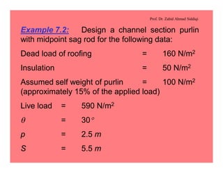 Prof. Dr. Zahid Ahmad Siddiqi
Example 7.2: Design a channel section purlin
with midpoint sag rod for the following data:
Dead load of roofing = 160 N/m2
Insulation = 50 N/m2
Assumed self weight of purlin = 100 N/m2
(approximately 15% of the applied load)
Live load = 590 N/m2
q = 30°
p = 2.5 m
S = 5.5 m
 