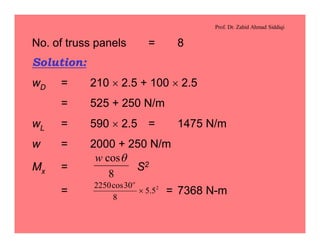 Prof. Dr. Zahid Ahmad Siddiqi
No. of truss panels = 8
Solution:
wD = 210 ´ 2.5 + 100 ´ 2.5
= 525 + 250 N/m
wL = 590 ´ 2.5 = 1475 N/m
w = 2000 + 250 N/m
Mx = S2
= = 7368 N-m
8
cosqw
2
5.5
8
30cos2250
´
o
 