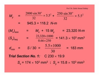 Prof. Dr. Zahid Ahmad Siddiqi
My = +
= 945.3 + 118.2 N-m
2
5.5
32
30sin2000
´
o
2
5.5
32
30sin250
´
o
(Mx)ass = Mx + 15 My = 23,320 N-m
(Sx)req = = 141.3 ´ 103 mm3
25066.0
1000320,23
´
´
dmin = S / 30 = = 183 mm
30
10005.5 ´
Trial Section No. 1: C 230 ´ 19.9
Sx = 174 ´ 103 mm3 : Sy = 15.8 ´ 103 mm3
 