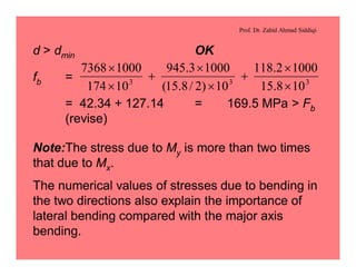 Prof. Dr. Zahid Ahmad Siddiqi
d > dmin OK
fb =
= 42.34 + 127.14 = 169.5 MPa > Fb
(revise)
333
108.15
10002.118
10)2/8.15(
10003.945
10174
10007368
´
´
+
´
´
+
´
´
Note:The stress due to My is more than two times
that due to Mx.
The numerical values of stresses due to bending in
the two directions also explain the importance of
lateral bending compared with the major axis
bending.
 