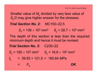 Prof. Dr. Zahid Ahmad Siddiqi
Smaller value of My divided by very less value of
Sy/2 may give higher answer for the stresses.
Trial Section No. 2: MC150´22.5
Sx = 136 ´ 103 mm3 Sy = 28.7 ´ 103 mm3
The depth of this section is less than the required
minimum depth and hence it must be revised.
Trial Section No. 3: C230´22
Sx = 185 ´ 103 mm3 Sy = 16.6 ´ 103 mm3
fb = 39.83 + 121.0 = 160.84 MPa
< Fb OK
 
