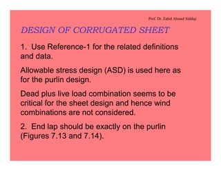 Prof. Dr. Zahid Ahmad Siddiqi
DESIGN OF CORRUGATED SHEET
1. Use Reference-1 for the related definitions
and data.
Allowable stress design (ASD) is used here as
for the purlin design.
Dead plus live load combination seems to be
critical for the sheet design and hence wind
combinations are not considered.
2. End lap should be exactly on the purlin
(Figures 7.13 and 7.14).
 