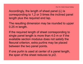 Prof. Dr. Zahid Ahmad Siddiqi
Accordingly, the length of sheet panel (L) is
corresponding to 1,2 or 3 times the inclined panel
length plus the required end lap.
The resulting dimension may be rounded to upper
0.25 m length.
If the required length of sheet corresponding to
single panel length is more than 4.0 m or if the
available section modulus does not satisfy the
flexural criterion, extra purlins may be placed
between the two panel points.
If one purlin is used at center of a panel length,
the span of the sheet reduces to p/2.
 