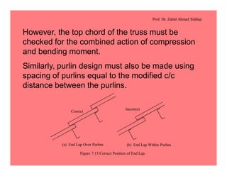 Prof. Dr. Zahid Ahmad Siddiqi
However, the top chord of the truss must be
checked for the combined action of compression
and bending moment.
Similarly, purlin design must also be made using
spacing of purlins equal to the modified c/c
distance between the purlins.
(a) End Lap Over Purlins (b) End Lap Within Purlins
Correct
Incorrect
Figure 7.13.Correct Position of End Lap.
 