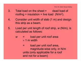 Prof. Dr. Zahid Ahmad Siddiqi
3. Total load on the sheet = dead load of
roofing + insulation + live load (N/m2).
4. Consider unit width of slab (1 m) and design
this strip as a beam.
5. Load per unit length of roof strip, w (N/m), is
calculated as follows:
w = load per unit roof area
´ 1 m width
= load per unit roof area,
magnitude-wise only, in N/m
units (only applicable for a roof
and not for a beam)
 