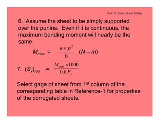 Prof. Dr. Zahid Ahmad Siddiqi
6. Assume the sheet to be simply supported
over the purlins. Even if it is continuous, the
maximum bending moment will nearly be the
same.
Mmax = (N – m)
8
2
pw´
7. (Sx)req =
yF
M
6.0
1000max ´
Select gage of sheet from 1st column of the
corresponding table in Reference-1 for properties
of the corrugated sheets.
 