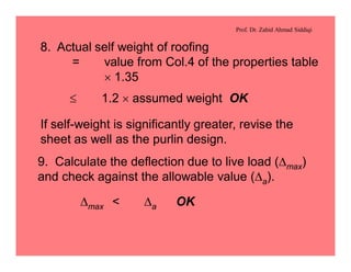 Prof. Dr. Zahid Ahmad Siddiqi
8. Actual self weight of roofing
= value from Col.4 of the properties table
´ 1.35
£ 1.2 ´ assumed weight OK
If self-weight is significantly greater, revise the
sheet as well as the purlin design.
9. Calculate the deflection due to live load (Dmax)
and check against the allowable value (Da).
Dmax < Da OK
 