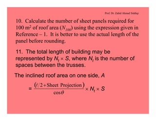 Prof. Dr. Zahid Ahmad Siddiqi
10. Calculate the number of sheet panels required for
100 m2 of roof area (N100) using the expression given in
Reference – 1. It is better to use the actual length of the
panel before rounding.
11. The total length of building may be
represented by Nt ´ S, where Nt is the number of
spaces between the trusses.
The inclined roof area on one side, A
= ´ Nt ´ S
( )
qcos
ProjectionSheet2+l
 