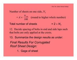 Prof. Dr. Zahid Ahmad Siddiqi
Number of sheets on one side, N1
= A ´ (round to higher whole number)
100
100N
Total number of sheets = 2 ´ N1
12. Decide spacing of bolts in end and side laps such
that bolts are only applied at the crests.
13. Summarize the design results as under:
Final Results For Corrugated
Roof Sheet Design:
1. Gage of sheet
 