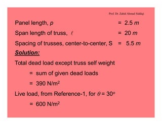 Prof. Dr. Zahid Ahmad Siddiqi
Panel length, p = 2.5 m
Span length of truss, l = 20 m
Spacing of trusses, center-to-center, S = 5.5 m
Solution:
Total dead load except truss self weight
= sum of given dead loads
= 390 N/m2
Live load, from Reference-1, for q = 30o
= 600 N/m2
 