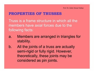 Prof. Dr. Zahid Ahmad Siddiqi
PROPERTIES OF TRUSSES
Truss is a frame structure in which all the
members have axial forces due to the
following facts:
a. Members are arranged in triangles for
stability.
b. All the joints of a truss are actually
semi-rigid or fully rigid. However,
theoretically, these joints may be
considered as pin joints.
 