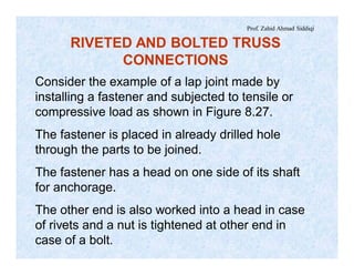 Prof. Zahid Ahmad Siddiqi
Consider the example of a lap joint made by
installing a fastener and subjected to tensile or
compressive load as shown in Figure 8.27.
The fastener is placed in already drilled hole
through the parts to be joined.
The fastener has a head on one side of its shaft
for anchorage.
The other end is also worked into a head in case
of rivets and a nut is tightened at other end in
case of a bolt.
RIVETED AND BOLTED TRUSS
CONNECTIONS
 