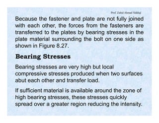 Prof. Zahid Ahmad Siddiqi
Because the fastener and plate are not fully joined
with each other, the forces from the fasteners are
transferred to the plates by bearing stresses in the
plate material surrounding the bolt on one side as
shown in Figure 8.27.
Bearing Stresses
Bearing stresses are very high but local
compressive stresses produced when two surfaces
abut each other and transfer load.
If sufficient material is available around the zone of
high bearing stresses, these stresses quickly
spread over a greater region reducing the intensity.
 