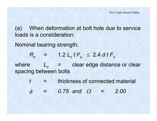 Prof. Zahid Ahmad Siddiqi
(a) When deformation at bolt hole due to service
loads is a consideration:
Nominal bearing strength,
Rn = 1.2 Lc t Fu £ 2.4 d t Fu
where Lc = clear edge distance or clear
spacing between bolts
t = thickness of connected material
f = 0.75 and W = 2.00
 