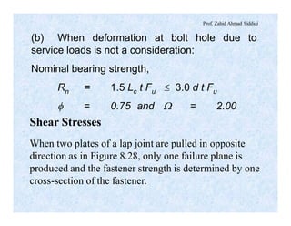 Prof. Zahid Ahmad Siddiqi
(b) When deformation at bolt hole due to
service loads is not a consideration:
Nominal bearing strength,
Rn = 1.5 Lc t Fu £ 3.0 d t Fu
f = 0.75 and W = 2.00
Shear Stresses
When two plates of a lap joint are pulled in opposite
direction as in Figure 8.28, only one failure plane is
produced and the fastener strength is determined by one
cross-section of the fastener.
 