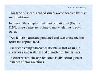 Prof. Zahid Ahmad Siddiqi
This type of shear is called single shear denoted by “1s”
in calculations.
In case of the simplest half part of butt joint (Figure
8.29), three plates are trying to move relative to each
other.
Two failure planes are produced and two cross-sections
resist the applied load.
The shear strength becomes double as that of single
shear for same material and diameter of the fastener.
In other words, the applied force is divided at greater
number of cross-sections.
 