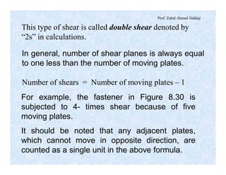 Prof. Zahid Ahmad Siddiqi
This type of shear is called double shear denoted by
“2s” in calculations.
In general, number of shear planes is always equal
to one less than the number of moving plates.
Number of shears = Number of moving plates – 1
For example, the fastener in Figure 8.30 is
subjected to 4- times shear because of five
moving plates.
It should be noted that any adjacent plates,
which cannot move in opposite direction, are
counted as a single unit in the above formula.
 