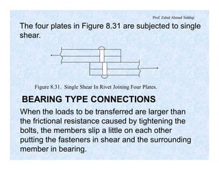 Prof. Zahid Ahmad Siddiqi
The four plates in Figure 8.31 are subjected to single
shear.
Figure 8.31. Single Shear In Rivet Joining Four Plates.
BEARING TYPE CONNECTIONS
When the loads to be transferred are larger than
the frictional resistance caused by tightening the
bolts, the members slip a little on each other
putting the fasteners in shear and the surrounding
member in bearing.
 