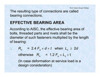 Prof. Zahid Ahmad Siddiqi
The resulting type of connections are called
bearing connections.
EFFECTIVE BEARING AREA
According to AISC, the effective bearing area of
bolts, threaded parts and rivets shall be the
diameter of such fasteners multiplied by the length
of bearing:
 Rn = 2.4 Fu ´ d ´ t when Lc ³ 2d
otherwise Rn = 1.2 Fu ´ Lc ´ t
(In case deformation at service load is a
design consideration)
 