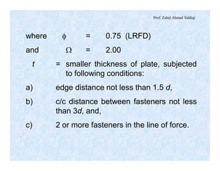 Prof. Zahid Ahmad Siddiqi
where f = 0.75 (LRFD)
and W = 2.00
t = smaller thickness of plate, subjected
to following conditions:
a) edge distance not less than 1.5 d,
b) c/c distance between fasteners not less
than 3d, and,
c) 2 or more fasteners in the line of force.
 