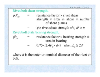 Prof. Zahid Ahmad Siddiqi
Rivet/bolt shear strength,
f Rns = resistance factor ´ rivet shear
strength ´ area in shear ´ number
of shear planes
= f ´ rivet shear strength ´p/4 d2 ´ n
Rivet/bolt plate bearing strength,
fRn = resistance factor ´ bearing strength ´
area in bearing
= 0.75´ 2.4Fu´ d´t when Lc ³ 2d
where d is the outer or nominal diameter of the rivet or
bolt.
 