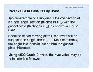 Prof. Zahid Ahmad Siddiqi
Rivet Value In Case Of Lap Joint
Typical example of a lap joint is the connection of
a single angle section (thickness = ta) with the
gusset plate (thickness = tg), as shown in Figure
8.32.
Because of two moving plates, the rivets will be
subjected to single shear (1s). Most commonly,
the angle thickness is lesser than the gusset
plate thickness.
Using A502 Grade-2 rivets, the rivet value may be
calculated as follows:
 