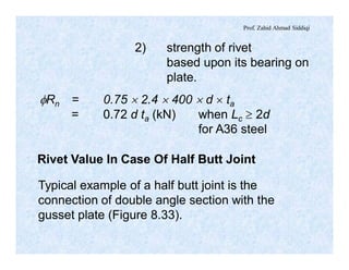 Prof. Zahid Ahmad Siddiqi
2) strength of rivet
based upon its bearing on
plate.
fRn = 0.75 ´ 2.4 ´ 400 ´ d ´ ta
= 0.72 d ta (kN) when Lc ³ 2d
for A36 steel
Rivet Value In Case Of Half Butt Joint
Typical example of a half butt joint is the
connection of double angle section with the
gusset plate (Figure 8.33).
 