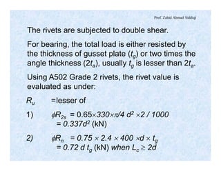Prof. Zahid Ahmad Siddiqi
The rivets are subjected to double shear.
For bearing, the total load is either resisted by
the thickness of gusset plate (tg) or two times the
angle thickness (2ta), usually tg is lesser than 2ta.
Using A502 Grade 2 rivets, the rivet value is
evaluated as under:
Ru =lesser of
1) fR2s = 0.65´330´p/4 d2 ´2 / 1000
= 0.337d2 (kN)
2) fRn = 0.75 ´ 2.4 ´ 400 ´d ´ tg
= 0.72 d tg (kN) when Lc ³ 2d
 