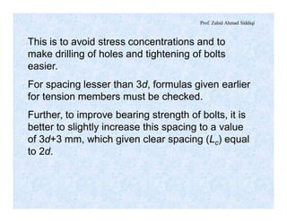 Prof. Zahid Ahmad Siddiqi
This is to avoid stress concentrations and to
make drilling of holes and tightening of bolts
easier.
For spacing lesser than 3d, formulas given earlier
for tension members must be checked.
Further, to improve bearing strength of bolts, it is
better to slightly increase this spacing to a value
of 3d+3 mm, which given clear spacing (Lc) equal
to 2d.
 